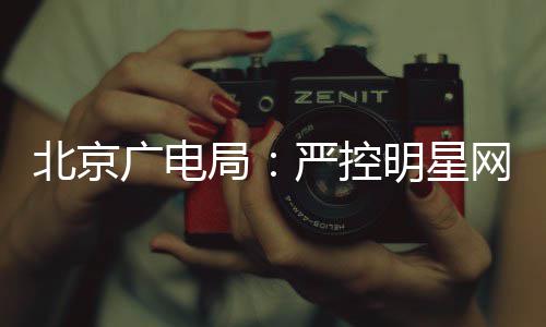 北京的纪网红局明星投资广电商业严控参与录片